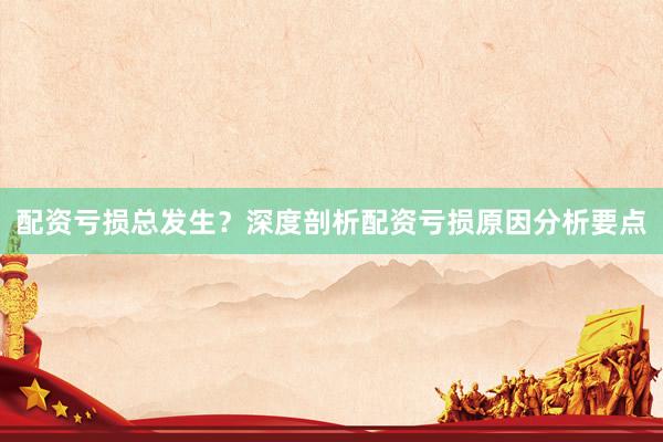配资亏损总发生？深度剖析配资亏损原因分析要点