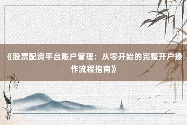 《股票配资平台账户管理：从零开始的完整开户操作流程指南》