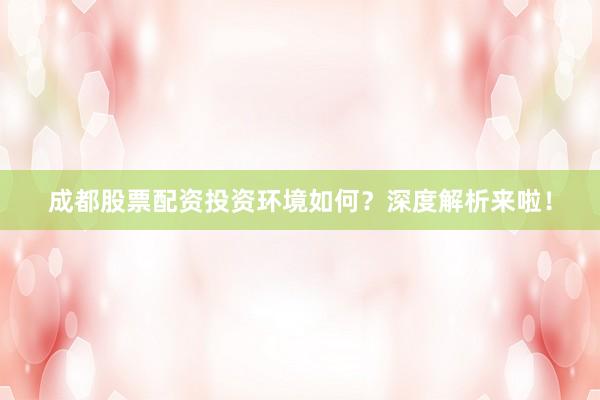 成都股票配资投资环境如何？深度解析来啦！