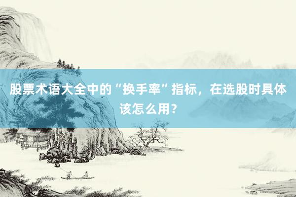股票术语大全中的“换手率”指标，在选股时具体该怎么用？