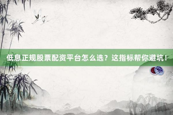 低息正规股票配资平台怎么选？这指标帮你避坑！