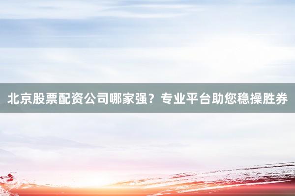 北京股票配资公司哪家强？专业平台助您稳操胜券
