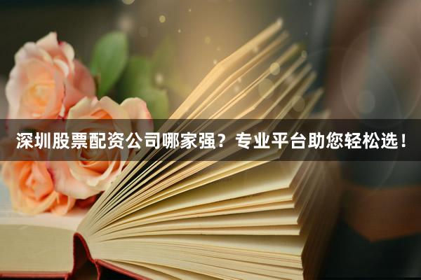 深圳股票配资公司哪家强？专业平台助您轻松选！