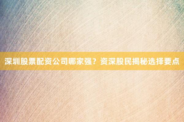 深圳股票配资公司哪家强？资深股民揭秘选择要点