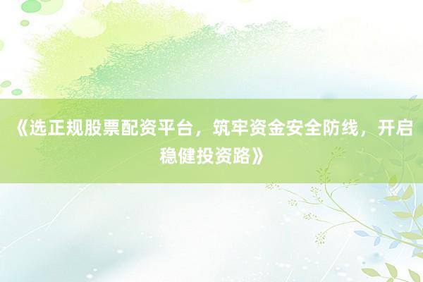 《选正规股票配资平台，筑牢资金安全防线，开启稳健投资路》