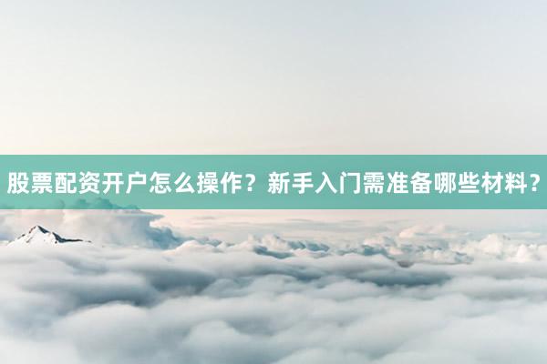 股票配资开户怎么操作？新手入门需准备哪些材料？