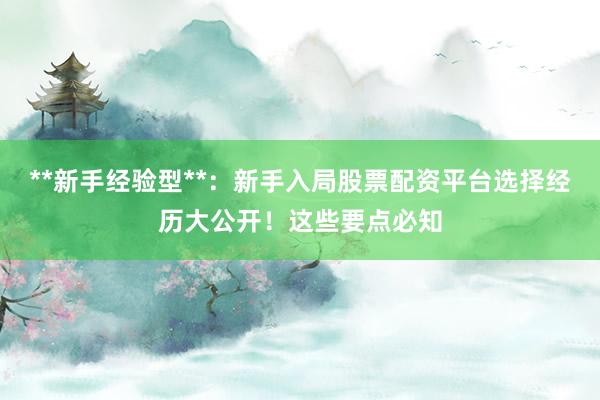 **新手经验型**：新手入局股票配资平台选择经历大公开！这些要点必知