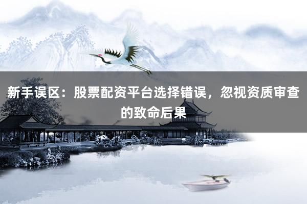 新手误区：股票配资平台选择错误，忽视资质审查的致命后果