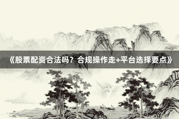 《股票配资合法吗？合规操作走+平台选择要点》