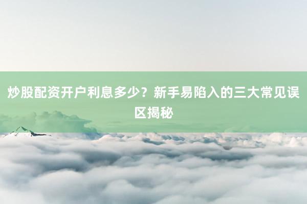 炒股配资开户利息多少？新手易陷入的三大常见误区揭秘