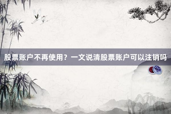 股票账户不再使用？一文说清股票账户可以注销吗