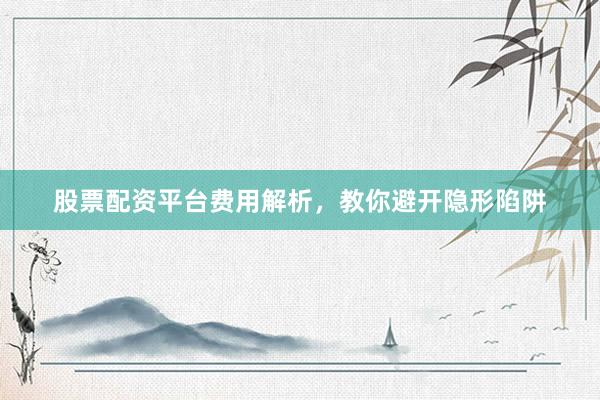 股票配资平台费用解析，教你避开隐形陷阱