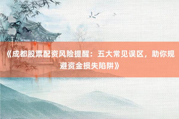 《成都股票配资风险提醒：五大常见误区，助你规避资金损失陷阱》