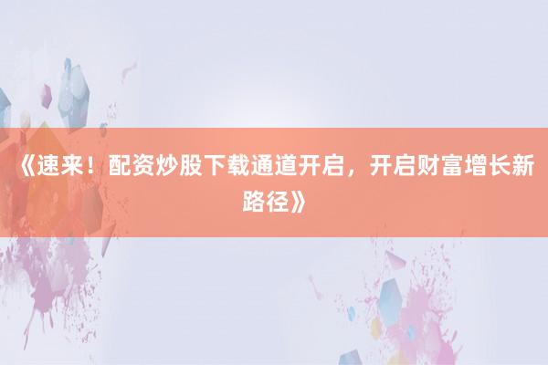 《速来！配资炒股下载通道开启，开启财富增长新路径》
