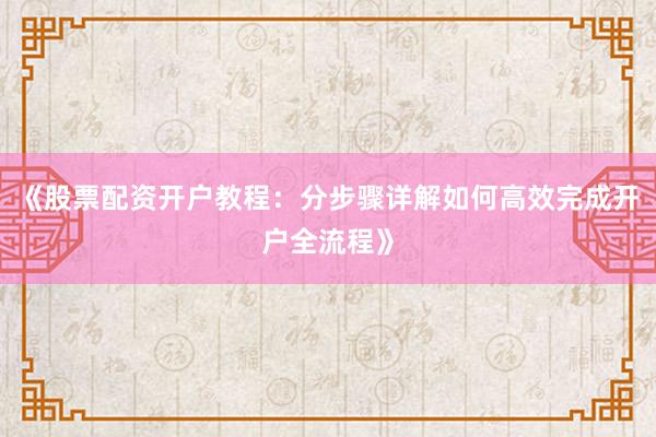 《股票配资开户教程：分步骤详解如何高效完成开户全流程》