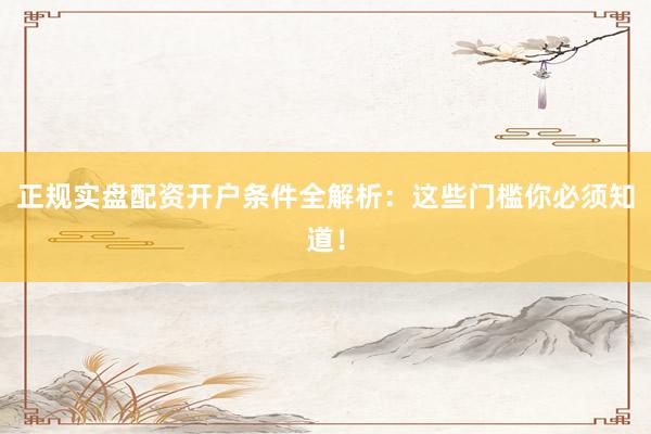 正规实盘配资开户条件全解析：这些门槛你必须知道！