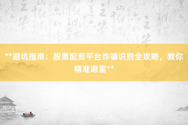 **避坑指南：股票配资平台诈骗识别全攻略，教你精准避雷**