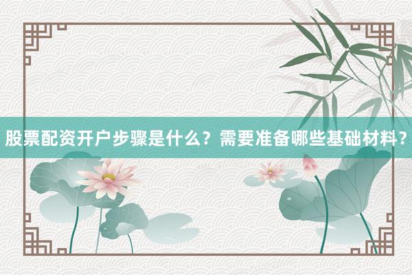 股票配资开户步骤是什么？需要准备哪些基础材料？