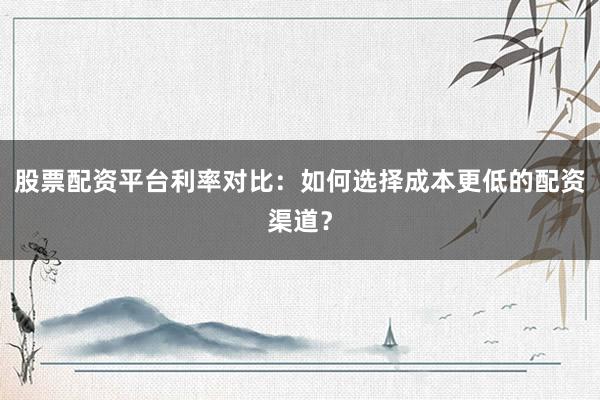 股票配资平台利率对比：如何选择成本更低的配资渠道？