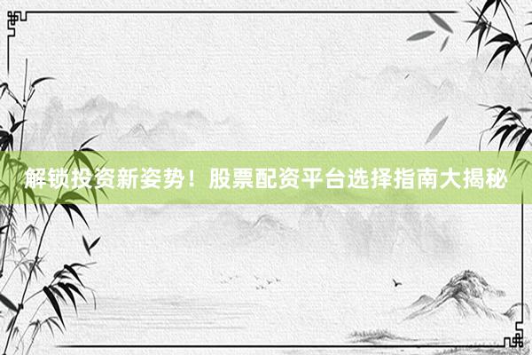 解锁投资新姿势！股票配资平台选择指南大揭秘