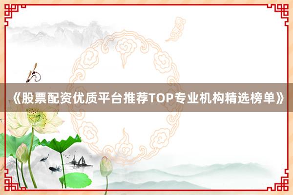 《股票配资优质平台推荐TOP专业机构精选榜单》