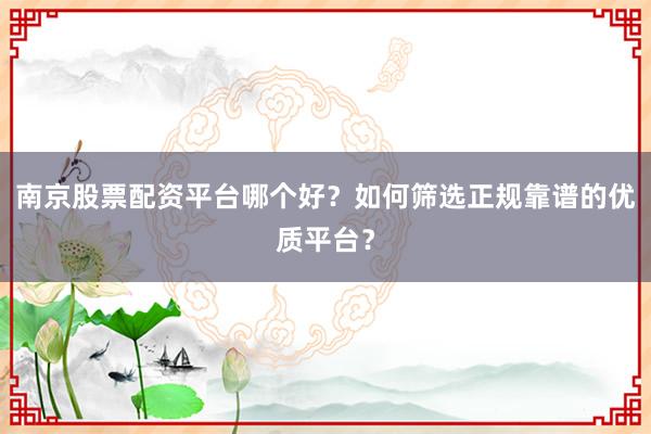 南京股票配资平台哪个好？如何筛选正规靠谱的优质平台？