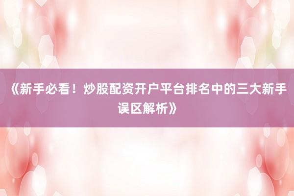 《新手必看！炒股配资开户平台排名中的三大新手误区解析》