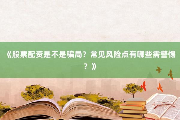 《股票配资是不是骗局？常见风险点有哪些需警惕？》