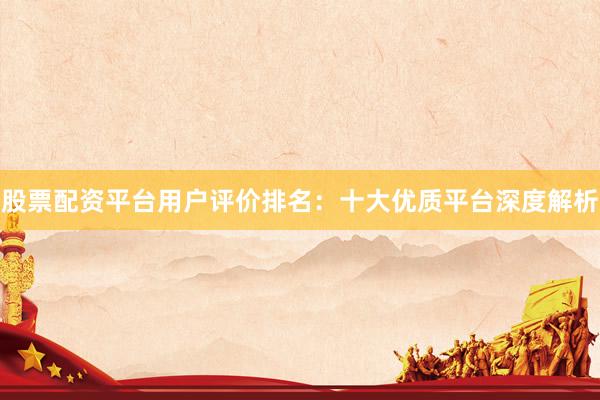 股票配资平台用户评价排名：十大优质平台深度解析