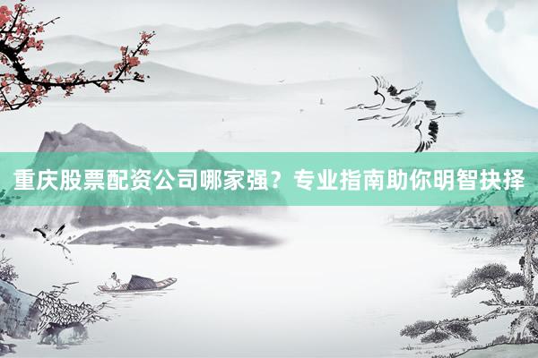 重庆股票配资公司哪家强？专业指南助你明智抉择