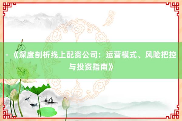 - 《深度剖析线上配资公司：运营模式、风险把控与投资指南》