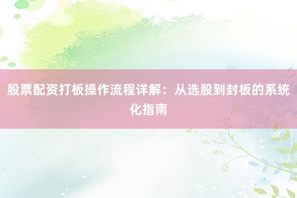 股票配资打板操作流程详解：从选股到封板的系统化指南