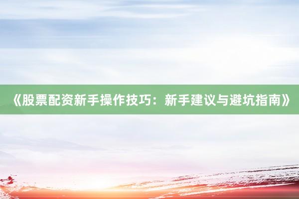 《股票配资新手操作技巧：新手建议与避坑指南》