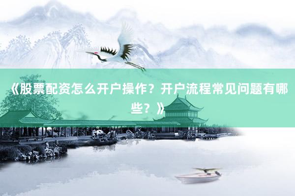 《股票配资怎么开户操作？开户流程常见问题有哪些？》