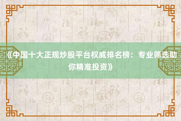 《中国十大正规炒股平台权威排名榜：专业筛选助你精准投资》