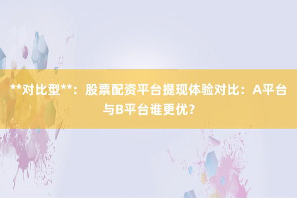 **对比型**：股票配资平台提现体验对比：A平台与B平台谁更优？