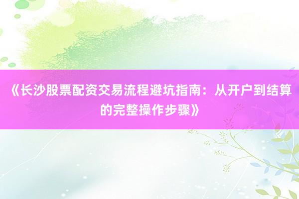 《长沙股票配资交易流程避坑指南：从开户到结算的完整操作步骤》