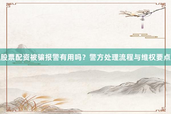 股票配资被骗报警有用吗？警方处理流程与维权要点