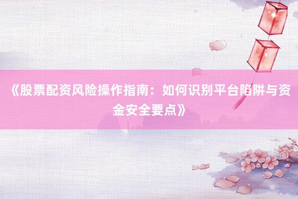 《股票配资风险操作指南：如何识别平台陷阱与资金安全要点》