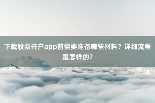 下载股票开户app前需要准备哪些材料？详细流程是怎样的？