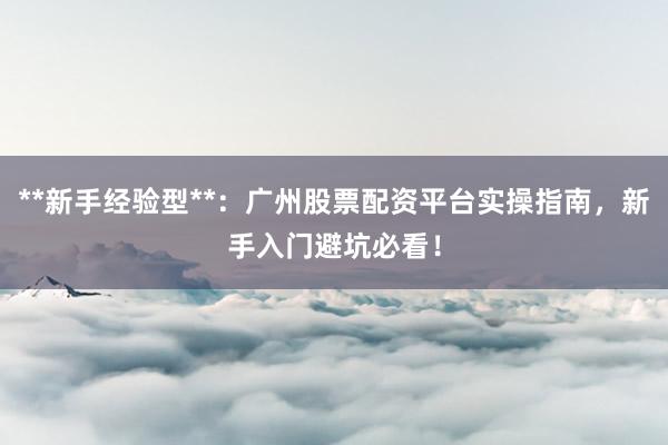**新手经验型**：广州股票配资平台实操指南，新手入门避坑必看！