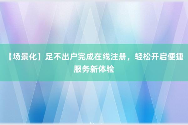 【场景化】足不出户完成在线注册，轻松开启便捷服务新体验
