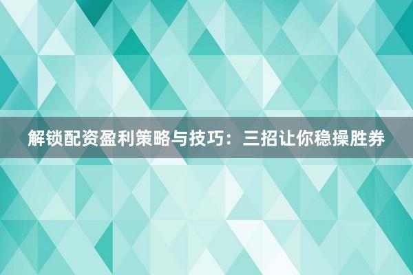 解锁配资盈利策略与技巧：三招让你稳操胜券