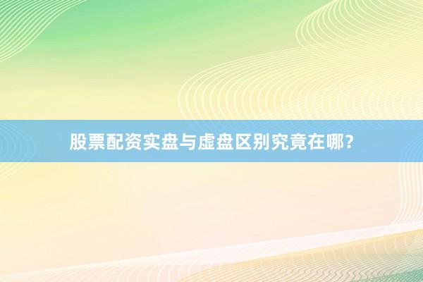 股票配资实盘与虚盘区别究竟在哪？