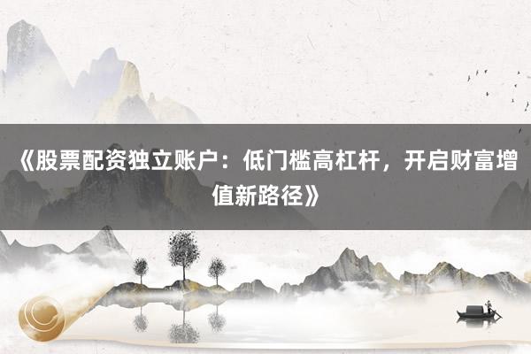 《股票配资独立账户：低门槛高杠杆，开启财富增值新路径》