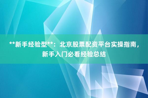 **新手经验型**：北京股票配资平台实操指南，新手入门必看经验总结