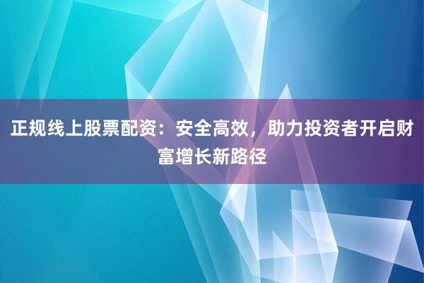 正规线上股票配资：安全高效，助力投资者开启财富增长新路径