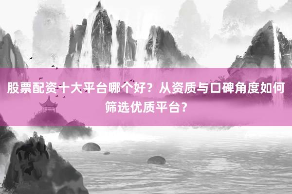 股票配资十大平台哪个好？从资质与口碑角度如何筛选优质平台？