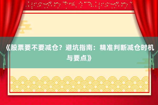 《股票要不要减仓？避坑指南：精准判断减仓时机与要点》