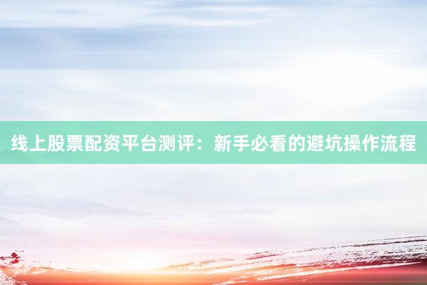 线上股票配资平台测评：新手必看的避坑操作流程